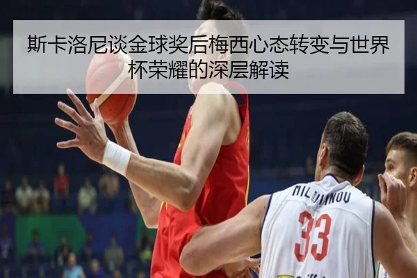 斯卡洛尼谈金球奖后梅西心态转变与世界杯荣耀的深层解读